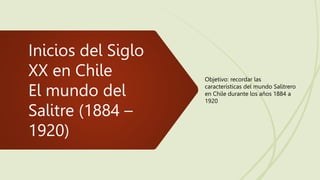 Inicios del Siglo
XX en Chile
El mundo del
Salitre (1884 –
1920)
Objetivo: recordar las
características del mundo Salitrero
en Chile durante los años 1884 a
1920
 