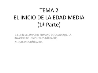 TEMA 2
EL INICIO DE LA EDAD MEDIA
(1ª Parte)
1. EL FIN DEL IMPERIO ROMANO DE OCCIDENTE. LA
INVASIÓN DE LOS PUEBLOS BÁRBAROS
2.LOS REINOS BÁRBAROS.
 