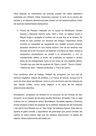 Años después se materializan las terceras puertas del citado baptisterio
realizadas por Ghiberti. Estas creaciones suponen el cenit de la carrera del
escultor y un esfuerzo descomunal para romper con los residuos góticos. Entre
las escenas representadas destacamos:
♦ Puerta del Paraíso: realizada con la ayuda de Michelozzo Venoso
Gozzoli y Bernardo Cennini entre 1425 y 1452, su belleza movió A
Miguel Angel a otorgarle el nombre con el que hoy se le conoce. Se
divide en diez paneles con escenas del Antiguo Testamento donde
muestra su capacidad de representar con notable armonía diversos
episodios narrativos en una misma escena. Una de las escenas más
famosas es la del “Encuentro de Salomón y la Reina de Saba” donde la
perspectiva arquitectónica da unidad a la composición y, con un
impresionante edificio al fondo, las multitudes se reparten a ambos
lados de los protagonistas como en los coros de una tragedia clásica.
También hay que citar las escenas de “Esaú y Jacob”, “David y Goliat”,
“Historia de José”, “Historia de Moisés” y “Toma de Jericó”.
Tras veinticinco años de trabajo, Ghiberti las enriqueció con una orla de
adornos vegetales, cabeza de profetas y un marco de bronce. Aunque fue el
autor de otras obras escultóricas, como la urna de bronce para las reliquias de
San Zenobi (1446), nunca éstas llegaron a la atura de los relieves
anteriormente descritos.
Brunelleschi, competidor de Ghiberti en el concurso de las Puertas de San
Giovanni, es el maestro de otro gran escultor florentino: Donatello. Tras un viaje
a Roma con su “stretissimo amico” Brunelleschi, Donatello regresa a Florencia
donde empieza a labrar las estatuas de la catedral; después las del Campanile
y las del Or San Michele con un “San Jorge” de bellísima factura. Esta obra se
aprecia el gesto sencillo y espontáneo del personaje que parece tomado del
natural. El rostro traduce algo que los antiguos desconocían: el estado del
espíritu. Otras producciones del artista son:
 