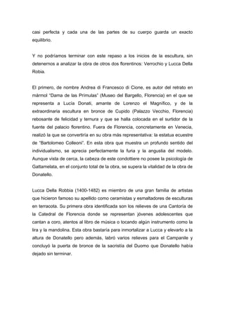 casi perfecta y cada una de las partes de su cuerpo guarda un exacto
equilibrio.
Y no podríamos terminar con este repaso a los inicios de la escultura, sin
detenernos a analizar la obra de otros dos florentinos: Verrochio y Lucca Della
Robia.
El primero, de nombre Andrea di Francesco di Cione, es autor del retrato en
mármol “Dama de las Prímulas” (Museo del Bargello, Florencia) en el que se
representa a Lucía Donati, amante de Lorenzo el Magnífico, y de la
extraordinaria escultura en bronce de Cupido (Palazzo Vecchio, Florencia)
rebosante de felicidad y ternura y que se halla colocada en el surtidor de la
fuente del palacio florentino. Fuera de Florencia, concretamente en Venecia,
realizó la que se convertiría en su obra más representativa: la estatua ecuestre
de “Bartolomeo Colleoni”. En esta obra que muestra un profundo sentido del
individualismo, se aprecia perfectamente la furia y la angustia del modelo.
Aunque vista de cerca, la cabeza de este condottiere no posee la psicología de
Gattamelata, en el conjunto total de la obra, se supera la vitalidad de la obra de
Donatello.
Lucca Della Robbia (1400-1482) es miembro de una gran familia de artistas
que hicieron famoso su apellido como ceramistas y esmaltadores de esculturas
en terracota. Su primera obra identificada son los relieves de una Cantoría de
la Catedral de Florencia donde se representan jóvenes adolescentes que
cantan a coro, atentos al libro de música o tocando algún instrumento como la
lira y la mandolina. Esta obra bastaría para inmortalizar a Lucca y elevarlo a la
altura de Donatello pero además, labró varios relieves para el Campanile y
concluyó la puerta de bronce de la sacristía del Duomo que Donatello había
dejado sin terminar.
 