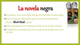 La novela negra
Se produce una renovación del género llamada novela negra.
Esta comienza a difundirse gracias al nacimientos de la
revista Black Mask. (1920)
Acá la narración de la historia coincide con la acción criminal.
El detective es privado y ya no es un genio de la deducción sino
un rudo.
 