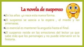 La novela de suspenso
En los años 40 nace esta nueva forma.
El suspenso se asocia a la espera , el miedo y las
amenazas.
Lo esencial es mantener la angustia hasta el final.
El suspenso reside en las emociones del lector ya que
sabe más que los personajes y no puede intervenir en la
historia.
 