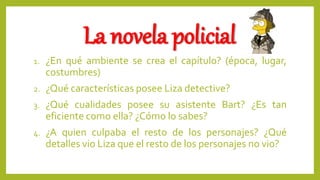 La novela policial
1. ¿En qué ambiente se crea el capítulo? (época, lugar,
costumbres)
2. ¿Qué características posee Liza detective?
3. ¿Qué cualidades posee su asistente Bart? ¿Es tan
eficiente como ella? ¿Cómo lo sabes?
4. ¿A quien culpaba el resto de los personajes? ¿Qué
detalles vio Liza que el resto de los personajes no vio?
 