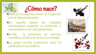 ¿Cómo nace?
Nace en la segunda mitad de l siglo XIX
con la industrialización.
En aquella época las ciudades
comenzaban expandir su población y
comenzaron a ser más peligrosas.
Incide la presencia de avances
científicos al servicio de la criminología.
La presa escrita contribuye pues se
publicaba en periódicos.
 
