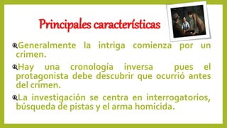 Principales características
Generalmente la intriga comienza por un
crimen.
Hay una cronología inversa pues el
protagonista debe descubrir que ocurrió antes
del crimen.
La investigación se centra en interrogatorios,
búsqueda de pistas y el arma homicida.
 