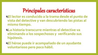 Principales características
El lector es conducido a la trama desde el punto de
vista del detective y van descubriendo las pistas al
mismo tiempo.
La historia transcurre mientras el detective va
eliminando a los sospechosos y verificando sus
hipótesis.
El héroe puede ir acompañado de un ayudante
voluntarioso pero poco hábil.
 