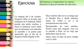 Ejercicios
La mañana del 4 de octubre,
Gregorio Olías se levantó más
temprano de lo habitual. Había
pasado una noche confusa, y
hacia el amanecer creyó soñar
que un mensajero con antorcha
se asomaba a la puerta para
anunciarle que el día de la
desgracia había llegado al fin.
_______________________
Hace muchos años tuve un amigo que
se llamaba Jim, y desde entonces
nunca he vuelto a ver a un
norteamericano más triste.
Desesperados he visto muchos.
Tristes como Jim, ninguno. Una vez
se marchó a Perú, en un viaje que
debía durar más de seis
meses, pero al cabo de poco tiempo
volví a verlo.
______________________________
 Probemos si comprendiste los anterior
Identifica el tipos de narrador de cada texto.
 