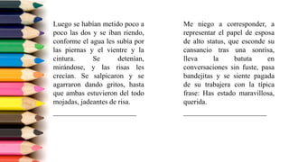 Luego se habían metido poco a
poco las dos y se iban riendo,
conforme el agua les subía por
las piernas y el vientre y la
cintura. Se detenían,
mirándose, y las risas les
crecían. Se salpicaron y se
agarraron dando gritos, hasta
que ambas estuvieron del todo
mojadas, jadeantes de risa.
_______________________
Me niego a corresponder, a
representar el papel de esposa
de alto status, que esconde su
cansancio tras una sonrisa,
lleva la batuta en
conversaciones sin fuste, pasa
bandejitas y se siente pagada
de su trabajera con la típica
frase: Has estado maravillosa,
querida.
_______________________
 