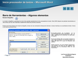 Inicio procesador de textos – Microsoft Word Barra de Herramientas – Algunos elementos Revisión Ortográfica La revisión ortográfica y gramatical es otra de las grandes aportaciones de los procesadores de texto. Word 2003 dispone de potentes herramientas en este campo que han sido mejoradas notablemente desde las primeras versiones. Existen dos formas básicas de revisar la ortografía, revisar una vez concluida la introducción del texto o revisar mientras se va escribiendo el texto. Vamos a ver ahora la primera forma. En la parte superior  de  la ventana,  en  la barra de título, nos informa del idioma  que  se está  utilizando en la corrección, en este caso, el Español. En la zona titulada  "No se encontró:"  aparece en color negro la palabra no encontrada (ent) y la frase del texto en la que se encuentra esa palabra. Debajo tenemos una zona titulada  Sugerencias:  que contiene una lista con las palabras más parecidas que ha encontrado Word en sus diccionarios.  