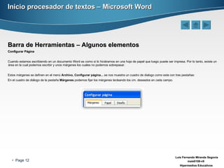 Inicio procesador de textos – Microsoft Word Barra de Herramientas – Algunos elementos Configurar Página Cuando estamos escribiendo en un documento Word es como si lo hiciéramos en una hoja de papel que luego puede ser impresa. Por lo tanto, existe un área en la cual podemos escribir y unos márgenes los cuales no podemos sobrepasar. Estos márgenes se definen en el menú  Archivo, Configurar página...  se nos muestra un cuadro de dialogo como este con tres pestañas: En el cuadro de diálogo de la pestaña  Márgenes  podemos fijar los márgenes tecleando los cm. deseados en cada campo. 