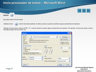 Inicio procesador de textos – Microsoft Word Imprimir Se puede imprimir de dos formas: Desde el icono  imprimir de la barra estándar. Se utiliza cuando no queremos cambiar ninguna característica de impresión.  Desde el menú Archivo, Imprimir (CTRL + P ). Cuando queremos cambiar alguna característica de impresión. Por ejemplo, el número de copias, imprimir sólo alguna página del documento, etc. 