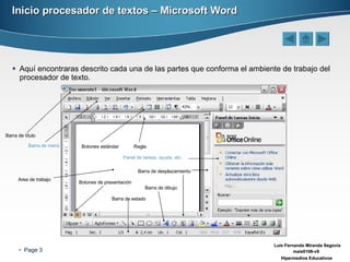 Inicio procesador de textos – Microsoft Word Aquí encontraras descrito cada una de las partes que conforma el ambiente de trabajo del procesador de texto. Barra de título Barra de menú Botones estándar Regla Panel de tareas, ayuda, etc. Barra de desplazamiento Botones de presentación Barra de estado Barra de dibujo Area de trabajo 