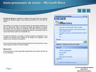 Inicio procesador de textos – Microsoft Word El panel de tareas  es sensible al contexto, esto quiere decir que mostrará información diferente según lo que estemos haciendo en el momento de abrirlo. Por ejemplo, en la imagen de la parte superior de esta página acabamos de abrir un documento nuevo y el panel de tareas que aparece es "Nuevo documento" que nos ofrece los comandos más útiles para esa situación: nos muestra los documentos recientemente abiertos; nos permite crear un nuevo documento a partir de una plantilla, etc. Si estamos insertando una imagen, el panel de tareas será diferente y nos mostrará las opciones más usuales en el trabajo con imágenes, como puedes ver en la figura de la derecha. En la primera línea del panel de tareas apareceré el título del panel, en este último ejemplo el título es "Insertar imagen". Observación: Esta herramienta va estar disponible dependiendo de la versión de Word de la  que disponga. 