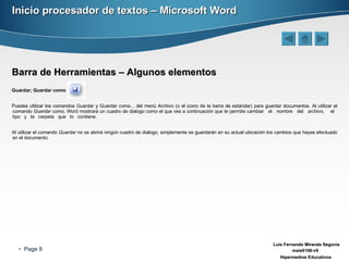 Inicio procesador de textos – Microsoft Word Barra de Herramientas – Algunos elementos Guardar; Guardar como   Puedes utilizar los comandos Guardar y Guardar como... del menú Archivo (o el icono de la barra de estándar) para guardar documentos. Al utilizar el comando  Guardar como,  Word mostrará un cuadro de dialogo como el que ves a continuación que te permite cambiar  el  nombre  del  archivo,  el  tipo  y  la  carpeta  que  lo  contiene. Al utilizar el comando  Guardar  no se abrirá ningún cuadro de dialogo, simplemente se guardarán en su actual ubicación los cambios que hayas efectuado en el documento. 