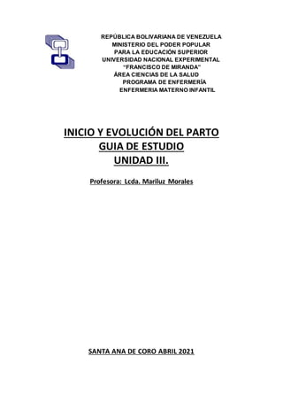 REPÚBLICA BOLIVARIANA DE VENEZUELA
MINISTERIO DEL PODER POPULAR
PARA LA EDUCACIÓN SUPERIOR
UNIVERSIDAD NACIONAL EXPERIMENTAL
“FRANCISCO DE MIRANDA”
ÁREA CIENCIAS DE LA SALUD
PROGRAMA DE ENFERMERÍA
ENFERMERIA MATERNO INFANTIL
INICIO Y EVOLUCIÓN DEL PARTO
GUIA DE ESTUDIO
UNIDAD III.
Profesora: Lcda. Mariluz Morales
SANTA ANA DE CORO ABRIL 2021
 