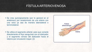 FÍSTULAARTERIOVENOSA
 Se crea quirúrgicamente (por lo general en el
antebrazo) por anastomosis de una arteria con
una vena ya sea de manera laterolateral o
terminolateral.
 Se utiliza el segmento arterial, para que conecte
directamente el flujo sanguíneo con el dializador
y el segmento venoso del dializador hacia el
retorno por circulación mayor. (2)
 