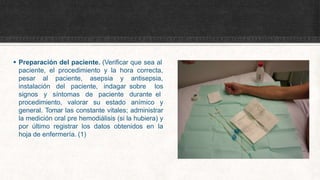  Preparación del paciente. (Verificar que sea al
paciente, el procedimiento y la hora correcta,
pesar al paciente, asepsia y
instalación del paciente, indagar
signos y síntomas de paciente
antisepsia,
sobre los
durante el
procedimiento, valorar su estado anímico y
general. Tomar las constante vitales; administrar
la medición oral pre hemodiálisis (si la hubiera) y
por último registrar los datos obtenidos en la
hoja de enfermería. (1)
 
