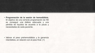 • Programación de la sesión de hemodiálisis.
El objetivo de una correcta programación de HD
es conseguir una diálisis adecuada y una
pérdida de líquidos de acuerdo a la pauta y
necesidades de cada paciente.
• Valorar el peso prehemodiálisis y la ganancia
interdiálisis, en relación con el peso final. (1)
 