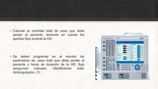 • Calcular la cantidad total de peso que debe
perder el paciente, teniendo en cuenta los
aportes fijos durante la HD.
• Se deben programar en el monitor los
parámetros de: peso total que debe perder el
paciente y horas de duración de la HD; flujo
sanguíneo indicado; Ultrafiltración total;
Anticogulación. (1)
 