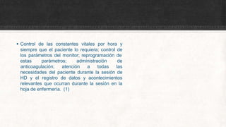  Control de las constantes vitales por hora y
siempre que el paciente lo requiera; control de
los parámetros del monitor; reprogramación de
estas parámetros; administración de
anticoagulación; atención a todas las
necesidades del paciente durante la sesión de
HD y el registro de datos y acontecimientos
relevantes que ocurran durante la sesión en la
hoja de enfermería. (1)
 