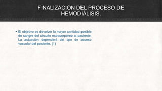 FINALIZACIÓN DEL PROCESO DE
HEMODIÁLISIS.
 El objetivo es devolver la mayor cantidad posible
de sangre del circuito extracorpóreo al paciente.
La actuación dependerá del tipo de acceso
vascular del paciente. (1)
 