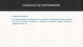 CUIDADOS DE ENFERMERÍA.
 Vigilancia constante.
 La meta del equipo de atención de la salud en el tratamiento de los pacientes
con LRC es llevar al máximo su potencial vocacional, estado funcional y
calidad de vida. (2)
 