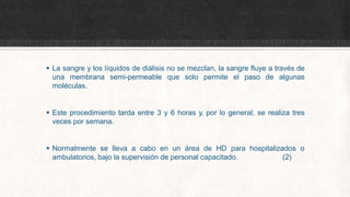  La sangre y los líquidos de diálisis no se mezclan, la sangre fluye a través de
una membrana semi-permeable que solo permite el paso de algunas
moléculas.
 Este procedimiento tarda entre 3 y 6 horas y, por lo general, se realiza tres
veces por semana.
 Normalmente se lleva a cabo en un área de HD para hospitalizados o
ambulatorios, bajo la supervisión de personal capacitado. (2)
 