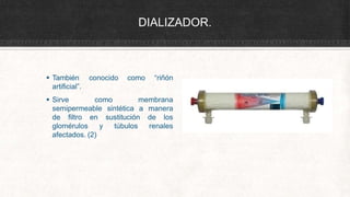 DIALIZADOR.
conocido como “riñón
 También
artificial”.
 Sirve como membrana
semipermeable sintética a manera
de los
de filtro en sustitución
túbulos renales
glomérulos y
afectados. (2)
 