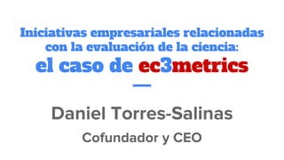 Iniciativas empresariales relacionadas
con la evaluación de la ciencia:
el caso de ec3metrics
Daniel Torres-Salinas
Cofundador y CEO
 