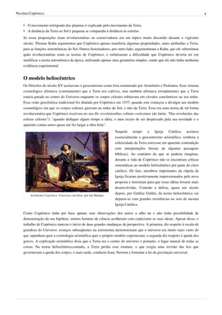 Nicolau Copérnico                                                                                                            4


    • O movimento retrógrado dos planetas é explicado pelo movimento da Terra.
    • A distância da Terra ao Sol é pequena se comparada à distância às estrelas.
    Se essas proposições eram revolucionárias ou conservadoras era um tópico muito discutido durante o vigésimo
    século. Thomas Kuhn argumentou que Copérnico apenas transferiu algumas propriedades, antes atribuídas a Terra,
    para as funções astronômicas do Sol. Outros historiadores, por outro lado, argumentaram a Kuhn, que ele subestimou
    quão revolucionárias eram as teorias de Copérnico, e enfatizaram a dificuldade que Copérnico deveria ter em
    modificar a teoria astronômica da época, utilizando apenas uma geometria simples, sendo que ele não tinha nenhuma
    evidência experimental.


    O modelo heliocêntrico
    Os filósofos do século XV aceitavam o geocentrismo como fora estruturado por Aristóteles e Ptolomeu. Esse sistema
    cosmológico afirmava (corretamente) que a Terra era esférica, mas também afirmava (erradamente) que a Terra
    estaria parada no centro do Universo enquanto os corpos celestes orbitavam em círculos concêntricos ao seu redor.
    Essa visão geocêntrica tradicional foi abalada por Copérnico em 1537, quando este começou a divulgar um modelo
    cosmológico em que os corpos celestes giravam ao redor do Sol, e não da Terra. Essa era uma teoria de tal forma
    revolucionária que Copérnico escreveu no seu De revolutionibus orbium coelestium (do latim: "Das revolucões das
    esferas celestes"): "quando dediquei algum tempo à idéia, o meu receio de ser desprezado pela sua novidade e o
    aparente contra-senso quase me fez largar a obra feita".
                                                                  Naquele tempo a Igreja Católica aceitava
                                                                  essencialmente o geocentrismo aristotélico, (embora a
                                                                  esfericidade da Terra estivesse em aparente contradição
                                                                  com interpretações literais de algumas passagens
                                                                  bíblicas). Ao contrário do que se poderia imaginar,
                                                                  durante a vida de Copérnico não se encontram críticas
                                                                  sistemáticas ao modelo heliocêntrico por parte do clero
                                                                  católico. De fato, membros importantes da cúpula da
                                                                  Igreja ficaram positivamente impressionados pela nova
                                                                  proposta e insistiram para que essas idéias fossem mais
                                                                  desenvolvidas. Contudo a defesa, quase um século
                                                                  depois, por Galileu Galilei, da teoria heliocêntrica vai
        Astrônomo Copérnico: Conversa com Deus, por Jan Matejko
                                                                  deparar-se com grandes resistências no seio da mesma
                                                                  Igreja Católica.

    Como Copérnico tinha por base apenas suas observações dos astros a olho nu e não tinha possibilidade de
    demonstração da sua hipótese, muitos homens de ciência acolheram com cepticismo as suas ideias. Apesar disso, o
    trabalho de Copérnico marcou o início de duas grandes mudanças de perspectiva. A primeira, diz respeito à escala de
    grandeza do Universo: avanços subseqüentes na astronomia demonstraram que o universo era muito mais vasto do
    que supunham quer a cosmologia aristotélica quer o próprio modelo copernicano; a segunda diz respeito à queda dos
    graves. A explicação aristotélica dizia que a Terra era o centro do universo e portanto, o lugar natural de todas as
    coisas. Na teoria heliocêntrica,contudo, a Terra perdia esse estatuto, o que exigiu uma revisão das leis que
    governavam a queda dos corpos, e mais tarde, conduziu Isaac Newton a formular a lei da gravitação universal.
 