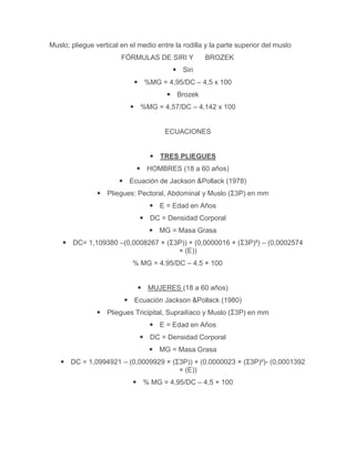 Muslo; pliegue vertical en el medio entre la rodilla y la parte superior del muslo
                        FÓRMULAS DE SIRI Y          BROZEK
                                          Siri
                             %MG = 4,95/DC – 4,5 x 100
                                        Brozek
                            %MG = 4,57/DC – 4,142 x 100


                                       ECUACIONES


                                   TRES PLIEGUES
                              HOMBRES (18 a 60 años)
                        Ecuación de Jackson &Pollack (1978)
                 Pliegues: Pectoral, Abdominal y Muslo (Σ3P) en mm
                                  E = Edad en Años
                               DC = Densidad Corporal
                                  MG = Masa Grasa
     DC= 1,109380 –(0,0008267 × (Σ3P)) + (0,0000016 × (Σ3P)²) – (0,0002574
                                    × (E))
                            % MG = 4,95/DC – 4,5 × 100


                              MUJERES (18 a 60 años)
                          Ecuación Jackson &Pollack (1980)
                 Pliegues Tricipital, Suprailíaco y Muslo (Σ3P) en mm
                                  E = Edad en Años
                               DC = Densidad Corporal
                                  MG = Masa Grasa
    DC = 1,0994921 – (0,0009929 × (Σ3P)) + (0,0000023 × (Σ3P)²)- (0,0001392
                                     × (E))
                             % MG = 4,95/DC – 4,5 × 100
 