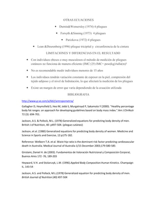 OTRAS ECUACIONES

                              Durnin&Womersley (1974) 4 pliegues

                               Forsyth &Sinning (1973) 4 pliegues

                                    Parizkova (1972) 4 pliegues

          Lean &Deurenberg (1996) pliegue tricipital y circunferencia de la cintura

                     LIMITACIONES Y DIFERENCIAS EN EL RESULTADO

     Con individuos obesos o muy musculosos el método de medición de pliegues
      cutáneos no funciona de manera eficiente (IMC≥25) IMC= peso(kg)/talla(m)²

     No es recomendable medir individuos menores de 15 años

     Los individuos tendrán variación constante de espesor en la piel, compresión del
      tejido adiposo y el nivel de hidratación, lo que afectará la medición de los pliegues

     Existe un margen de error que varía dependiendo de la ecuación utilizada

                                        BIBLIOGRAFIA

http://www.g-se.com/a/662/antropometria/
Gallagher D, Heymsfield S, Heo M, Jebb S, Murgatroyd P, Sakamoto Y (2000). "Healthy percentage
body fat ranges: an approach for developing guidelines based on body mass index.".Am J ClinNutr
72 (3): 694-701.

Jackson, A.S. & Pollock, M.L. (1978) Generalized equations for predicting body density of men.
British J of Nutrition, 40: p497-504. (pliegue cutáneo)

Jackson, et al. (1980) Generalized equations for predicting body density of women. Medicine and
Science in Sports and Exercise, 12:p175-182.

Reference: Welborn T.A. et al. Waist-hip ratio is the dominant risk factor predicting cardiovascular
death in Australia. Medical Journal of Australia 1/15 December 2003;179:580-585

Girolami, Daniel H. de (2003). Fundamentos de Valoración Nutricional y Composición Corporal,
Buenos Aires 172 -76, 189-203

Heyward, V.H. and Stolarczyk, L.M. (1996).Applied Body Composition.Human Kinetics. Champaign
IL. 143-54

Jackson, A.S. and Pollack, M.L.(1978) Generalized equation for predicting body density of men.
British Journal of Nutrition (40) 497-504
 