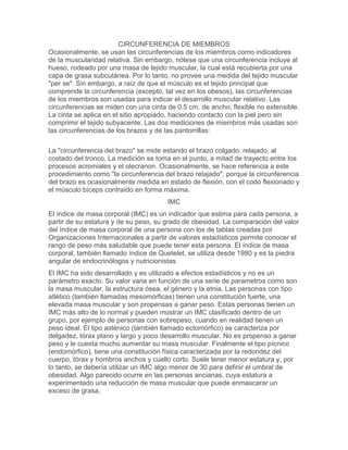 CIRCUNFERENCIA DE MIEMBROS
Ocasionalmente, se usan las circunferencias de los miembros como indicadores
de la muscularidad relativa. Sin embargo, nótese que una circunferencia incluye al
hueso, rodeado por una masa de tejido muscular, la cual está recubierta por una
capa de grasa subcutánea. Por lo tanto, no provee una medida del tejido muscular
"per se". Sin embargo, a raíz de que el músculo es el tejido principal que
comprende la circunferencia (excepto, tal vez en los obesos), las circunferencias
de los miembros son usadas para indicar el desarrollo muscular relativo. Las
circunferencias se miden con una cinta de 0.5 cm. de ancho, flexible no extensible.
La cinta se aplica en el sitio apropiado, haciendo contacto con la piel pero sin
comprimir el tejido subyacente. Las dos mediciones de miembros más usadas son
las circunferencias de los brazos y de las pantorrillas:201.167.190.84

La "circunferencia del brazo" se mide estando el brazo colgado, relajado, al
costado del tronco. La medición se toma en el punto, a mitad de trayecto entre los
procesos acromiales y el olecranon. Ocasionalmente, se hace referencia a este
procedimiento como "la circunferencia del brazo relajado", porque la circunferencia
del brazo es ocasionalmente medida en estado de flexión, con el codo flexionado y
el músculo bíceps contraído en forma máxima.
                                       IMC
El índice de masa corporal (IMC) es un indicador que estima para cada persona, a
partir de su estatura y de su peso, su grado de obesidad. La comparación del valor
del índice de masa corporal de una persona con los de tablas creadas por
Organizaciones Internacionales a partir de valores estadísticos permite conocer el
rango de peso más saludable que puede tener esta persona. El índice de masa
corporal, también llamado índice de Quetelet, se utiliza desde 1980 y es la piedra
angular de endocrinólogos y nutricionistas
El IMC ha sido desarrollado y es utilizado a efectos estadísticos y no es un
parámetro exacto. Su valor varia en función de una serie de parametros como son
la masa muscular, la estructura ósea, el género y la etnia. Las personas con tipo
atlético (también llamadas mesomórficas) tienen una constitución fuerte, una
elevada masa muscular y son propensas a ganar peso. Estas personas tienen un
IMC más alto de lo normal y pueden mostrar un IMC clasificado dentro de un
grupo, por ejemplo de personas con sobrepeso, cuando en realidad tienen un
peso ideal. El tipo asténico (también llamado ectomórfico) se caracteriza por
delgadez, tórax plano y largo y poco desarrollo muscular. No es propenso a ganar
peso y le cuesta mucho aumentar su masa muscular. Finalmente el tipo pícnico
(endomórfico), tiene una constitución física caracterizada por la redondez del
cuerpo, tórax y hombros anchos y cuello corto. Suele tener menor estatura y, por
lo tanto, se debería utilizar un IMC algo menor de 30 para definir el umbral de
obesidad. Algo parecido ocurre en las personas ancianas, cuya estatura a
experimentado una reducción de masa muscular que puede enmascarar un
exceso de grasa.
 