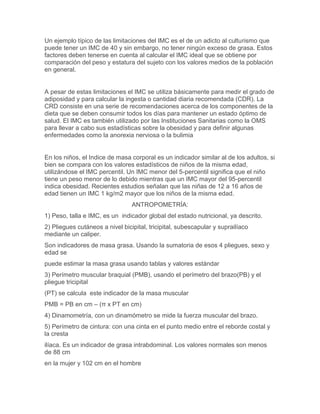 Un ejemplo típico de las limitaciones del IMC es el de un adicto al culturismo que
puede tener un IMC de 40 y sin embargo, no tener ningún exceso de grasa. Estos
factores deben tenerse en cuenta al calcular el IMC ideal que se obtiene por
comparación del peso y estatura del sujeto con los valores medios de la población
en general.


A pesar de estas limitaciones el IMC se utiliza básicamente para medir el grado de
adiposidad y para calcular la ingesta o cantidad diaria recomendada (CDR). La
CRD consiste en una serie de recomendaciones acerca de los componentes de la
dieta que se deben consumir todos los días para mantener un estado óptimo de
salud. El IMC es también utilizado por las Instituciones Sanitarias como la OMS
para llevar a cabo sus estadísticas sobre la obesidad y para definir algunas
enfermedades como la anorexia nerviosa o la bulimia


En los niños, el Indice de masa corporal es un indicador similar al de los adultos, si
bien se compara con los valores estadísticos de niños de la misma edad,
utilizándose el IMC percentil. Un IMC menor del 5-percentil significa que el niño
tiene un peso menor de lo debido mientras que un IMC mayor del 95-percentil
indica obesidad. Recientes estudios señalan que las niñas de 12 a 16 años de
edad tienen un IMC 1 kg/m2 mayor que los niños de la misma edad.
                                 ANTROPOMETRÍA:
1) Peso, talla e IMC, es un indicador global del estado nutricional, ya descrito.
2) Pliegues cutáneos a nivel bicipital, tricipital, subescapular y suprailíaco
mediante un caliper.
Son indicadores de masa grasa. Usando la sumatoria de esos 4 pliegues, sexo y
edad se
puede estimar la masa grasa usando tablas y valores estándar
3) Perímetro muscular braquial (PMB), usando el perímetro del brazo(PB) y el
pliegue tricipital
(PT) se calcula este indicador de la masa muscular
PMB = PB en cm – (π x PT en cm)
4) Dinamometría, con un dinamómetro se mide la fuerza muscular del brazo.
5) Perímetro de cintura: con una cinta en el punto medio entre el reborde costal y
la cresta
ilíaca. Es un indicador de grasa intrabdominal. Los valores normales son menos
de 88 cm
en la mujer y 102 cm en el hombre
 