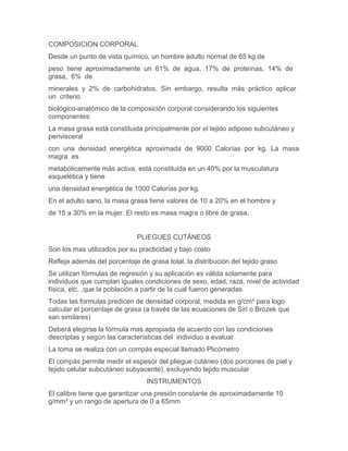 COMPOSICION CORPORAL
Desde un punto de vista químico, un hombre adulto normal de 65 kg de
peso tiene aproximadamente un 61% de agua, 17% de proteínas, 14% de
grasa, 6% de
minerales y 2% de carbohidratos. Sin embargo, resulta más práctico aplicar
un criterio
biológico-anatómico de la composición corporal considerando los siguientes
componentes:
La masa grasa está constituida principalmente por el tejido adiposo subcutáneo y
perivisceral
con una densidad energética aproximada de 9000 Calorías por kg. La masa
magra es
metabólicamente más activa, está constituida en un 40% por la musculatura
esquelética y tiene
una densidad energética de 1000 Calorías por kg.
En el adulto sano, la masa grasa tiene valores de 10 a 20% en el hombre y
de 15 a 30% en la mujer. El resto es masa magra o libre de grasa.


                              PLIEGUES CUTÁNEOS
Son los mas utilizados por su practicidad y bajo costo
Refleja además del porcentaje de grasa total, la distribución del tejido graso
Se utilizan fórmulas de regresión y su aplicación es válida solamente para
individuos que cumplan iguales condiciones de sexo, edad, raza, nivel de actividad
física, etc. ,que la población a partir de la cual fueron generadas
Todas las formulas predicen de densidad corporal, medida en g/cm³ para logo
calcular el porcentaje de grasa (a través de las ecuaciones de Siri o Brozek que
san similares)
Deberá elegirse la fórmula mas apropiada de acuerdo con las condiciones
descriptas y según las características del individuo a evaluar
La toma se realiza con un compás especial llamado Plicómetro
El compás permite medir el espesor del pliegue cutáneo (dos porciones de piel y
tejido celular subcutáneo subyacente), excluyendo tejido muscular
                                 INSTRUMENTOS
El calibre tiene que garantizar una presión constante de aproximadamente 10
g/mm² y un rango de apertura de 0 a 65mm
 