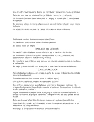 Una presión mayor causaría dolor a los individuos y comprimiría mucho el pliegue
Entre los más exactos existen el Lange, Holtain, Harpenden y Lafayette
La escala de precisión es de 1mm para el Lange y el Holtain y de 0,2mm para el
Harpenden
Se aconseja utilizar el mismo cáliper cuando se controla la evolución en un mismo
individuo
La acuricidad de la precisión del cáliper debe ser medida anualmente




Calibres de plástico tienen menos precisión (2mm)
La presión no es constante en las distintas aperturas
Su escala no es tan amplia
                             HABILIDAD DEL MEDIDOR
La precisión del método se ve muy afectada por la habilidad del técnico
Se recomienda practicar la técnica de medición en 50 a 100 personas para
desarrollar un alto nivel de habilidad y dominio
Es importante que el técnico siga siempre los mismos procedimientos de medición
y verificación
Es mejor que el mismo técnico acompañe la evolución de un mismo individuo
                             TÉCNICA DE MEDICIÓN
Tome todas las mediciones en el lado derecho del cuerpo (independiente del lado
dominante del sujeto)
Tome las medidas directamente sobre la piel (sin ropas)
Con cuidado, identificar, medir y marcar el sitio cutáneo
Con el fin de asegurarnos que el pliegue solo incluya dos capas cutáneas y la
grasa subcutánea sin ningún tejido muscular el individuo debe contraer el músculo
involucrado y luego relajarlo
Sujete firmemente el pliegue entre el pulgar y el índice de su mano izquierda (8
cm de separación). El pliegue se levanta 1cm por encima del sitio que se desea
medir.
Debe se observar el sentido del pliegue cutáneo en cada punto anatómico
Levante el pliegue colocando los dedos en una línea que es perpendicular al eje
longitudinal del pliegue cutáneo
Mantenga el pliegue elevado mientras tomes la medición
 