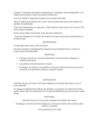 Coloque la apertura del calibre perpendicular al pliegue, aproximadamente 1 cm
debajo de los dedos y libere la presión lentamente
Tome la medida 4 segundos después de la presión liberada
Abra el calibre para sacarlo de su sitio .Cierre lentamente para evitar daños o la
pérdida de calibración
Tome tres mediciones en cada sitio. Si los valores varían entre si en más de 10%
tome nuevas medidas
Tome como válido el promedio entre las tres mediciones
 Tome las medidas en un orden de rotación en lugar de lecturas consecutivas en
el mismo sitio
                                  ADVERTENCIA
La piel debe estar seca y libre de loción
No tome medidas inmediatamente después de la actividad física o cuando el
cuerpo esta sobrecalentado
                                    TRICÍPITES
    Individuo de pie con el brazo descubierto, los dos brazos relajados al
     costado del cuerpo
    Las palmas mirando hacia los muslos
    El pliegue es vertical y se medirá en el punto medio de la línea que une el
     acromion y el olécranon (sobre el músculo tríceps)




                                   SUPRAILÍACO
Individuo de pie y de perfil, los brazos relajados al costado del cuerpo y con el
torso desnudo
El pliegue es ligeramente oblicuo (30 grados) y se genera a la altura de la línea
axilar media sobre la cresta ilíaca (2 cm aproximadamente por encima de la cresta
ilíaca)
                                    PECTORAL
          Individuo de pie con los brazos relajados al costado del cuerpo
  El pliegue se tomara de forma diagonal, en el punto medio entre la línea axilar
                               anterior y el pezón
                            1/3 de distancia en la mujer
 