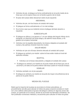 MUSLO
    Individuo de pie, el pliegue se forma verticalmente en el punto medio de la
     línea que une la espina ilíaca con el borde superior de la rotula
    El peso del cuerpo debe descansar sobre el pie izquierdo
                                   ABDOMINAL
    Individuo de pie, con los brazos al costado del cuerpo
    El pliegue se forma verticalmente a 2 cm del ombligo
    Es el único caso que es indistinto tomar el pliegue del lado derecho o
     izquierdo
                                SUBESCAPULAR
    El pliegue es oblicuo y se genera a 1 cm por debajo del ángulo inferior de la
     escápula, en dirección de arriba abajo y de adentro hacia afuera, a 45
     grados con el plano horizontal
    Individuo con la espalda descubierta, los brazos relajados al costado del
     cuerpo y las palmas mirando hacia los muslos
                                 AXILAR MEDIO
    Individuo en pie con el brazo derecho elevado al costado del cuerpo
    El pliegue es vertical y se medirá sobre la línea axilar media al nivel del
     apéndice xifoides
                                    BICIPITAL
         Individuo con el brazo descubierto y relajado al costado del cuerpo
     El pliegue es vertical y se medirá en el punto medio de la línea que une el
      acromion y el radio en la parte anterior del brazo (sobre el músculo bíceps)
                                    GEMELAR
    Individuo sentado con el pie apoyado
    El pliegue es vertical y se medirá en el punto de mayor circunferencia de la
     pierna en la parte interna


                             MEDIDA DEL PLIEGUE


Dado que la mayoría de la grasa se acumula en el área subcutánea, un
procedimiento sencillo para calcular el índice de grasa corporal consiste en medir
con unos calibres adecuados el grueso del pliegue cutáneo en algunas zonas del
cuerpo, en particular en la cintura, donde se acumulan los llamados michelines. Se
han publicado numerosos métodos y ecuaciones para calcular el índice de grasa
 