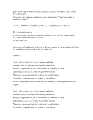 corporal en a partir de los valores del pliegue cutáneo medido en una o varias
áreas del cuerpo.
El método más utilizado es el denominado de Jackson-Pollock que utiliza la
siguiente ecuación:


DB= 1.11200000 - 0.00043499(X) + 0.00000055(X)(X) - 0.00028826 (A)


DB = densidad corporal
X = Suma de los pliegues cutaneos en el pecho, axila, triceps, subescapular,
abdomen, supraíliaco y muslo en mm
A = Edad en años


La medida de los pliegues cutáneos se lleva a cabo de la manera siguiente (todas
las medidas se deben realizar del lado derecho)


Hombre:


Pecho: pliegue diagonal entre el sobaco y el pezón
Midaxilar; pliegue horizontal justo debajo del sobaco
Triceps: pliegue vertical, en el centro entre el hombro y el codo
Subescapular: diagonal, justo debajo del homoplato
Abdomen: pliegue vertical, a tres centímetros del ombligo
Suprailíaco: diagonal justo encima de la cresta ilíaca
Muslo; pliegue vertical en el medio entre la rodilla y la parte superior del muslo
Mujeres


Pecho: pliegue diagonal entre el sobaco y el pezón
Midaxilar; pliegue horizontal justo debajo del sobaco
Triceps: pliegue vertical, en el centro entre el hombro y el codo
Subescapular: diagonal, justo debajo del homoplato
Abdomen: pliegue vertical, a tres centímetros del ombligo
Suprailíaco: diagonal justo encima de la cresta ilíaca
 