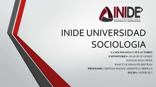 INIDE UNIVERSIDAD
SOCIOLOGIA
LA SOCIOLOGIA Y SUS ACTORES
EXPOSITORES: ADAN RUIZ GOMEZ
IGNACIO RAUL PEÑA
NANCY GUADALUPE BELTRAN
PROFESOR: CRISTIAN RAFAEL ARMENTA CARRILLO
FECHA: 18/FEB/2017
 