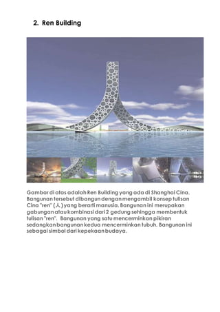 2. Ren Building
Gambar di atas adalahRen Building yang ada di Shanghai Cina.
Bangunan tersebut dibangundenganmengambil konsep tulisan
Cina "ren" (人)yang berarti manusia.Bangunan ini merupakan
gabunganataukombinasi dari 2 gedung sehingga membentuk
tulisan "ren". Bangunan yang satu mencerminkan pikiran
sedangkanbangunankedua mencerminkan tubuh. Bangunan ini
sebagai simbol dari kepekaanbudaya.
 