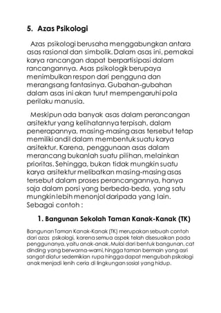 5. Azas Psikologi
Azas psikologi berusaha menggabungkan antara
asas rasional dan simbolik.Dalam asas ini, pemakai
karya rancangan dapat berpartisipasi dalam
rancangannya. Asas psikologik berupaya
menimbulkan respon dari pengguna dan
merangsang fantasinya. Gubahan-gubahan
dalam asas ini akan turut mempengaruhi pola
perilaku manusia.
Meskipun ada banyak asas dalam perancangan
arsitektur yang kelihatannyaterpisah, dalam
penerapannya, masing-masing asas tersebut tetap
memiliki andil dalam membentuk suatu karya
arsitektur. Karena, penggunaan asas dalam
merancang bukanlah suatu pilihan,melainkan
prioritas. Sehingga, bukan tidak mungkin suatu
karya arsitektur melibatkan masing-masing asas
tersebut dalam proses perancangannya, hanya
saja dalam porsi yang berbeda-beda, yang satu
mungkinlebih menonjol daripada yang lain.
Sebagai contoh :
1. Bangunan Sekolah Taman Kanak-Kanak (TK)
BangunanTaman Kanak-Kanak (TK) merupakan sebuah contoh
dari azas psikologi, karena semua aspek telah disesuaikan pada
penggunanya,yaitu anak-anak.Mulai dari bentuk bangunan,cat
dinding yang berwarna-warni,hingga taman bermain yang asri
sangat diatur sedemikian rupa hingga dapat mengubah psikologi
anak menjadi lenih ceria di lingkungan sosial yang hidup.
 