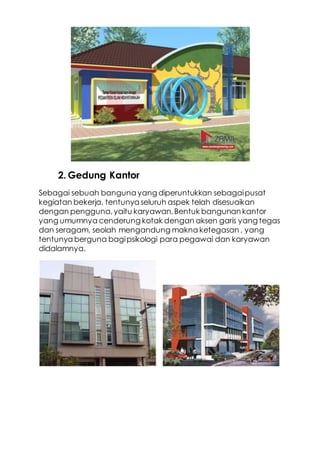 2. Gedung Kantor
Sebagai sebuah banguna yang diperuntukkan sebagaipusat
kegiatan bekerja, tentunya seluruh aspek telah disesuaikan
dengan pengguna,yaitu karyawan.Bentuk bangunan kantor
yang umumnya cenderung kotak dengan aksen garis yang tegas
dan seragam, seolah mengandung makna ketegasan , yang
tentunya berguna bagipsikologi para pegawai dan karyawan
didalamnya.
 