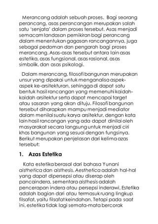 Merancang adalah sebuah proses. Bagi seorang
perancang, asas perancangan merupakan salah
satu ‘senjata’ dalam proses tersebut. Asas menjadi
semacam landasan pemikiran bagi perancang
dalam menentukan gagasan rancangannya, juga
sebagai pedoman dan pengarah bagi proses
merancang. Asas-asas tersebut antara lain asas
estetika, asas fungsional, asas rasional, asas
simbolik, dan asas psikologi.
Dalam merancang, filosofi bangunan merupakan
unsur yang dipakai untuk menganalisaaspek-
aspek ke-arsitekturan, sehinggadi dapat satu
bentuk hasil rancangan yang memenuhi kaidah-
kaidah arsitektur serta dapat mencapai target
atau sasaran yang akan dituju. Filosofi bangunan
tersebut diharapkan mampu menjadi mediator
dalam menilai suatu karya arsitektur, dengan kata
lain hasil rancangan yang ada dapat dinilai oleh
masyarakat secara langsung untuk menjadi ciri
khas bangunan yang sesuai dengan fungsinya.
Berikut merupakan penjelasan dari kelimaazas
tersebut:
1. Azas Estetika
Kata estetikaberasal dari bahasa Yunani
aisthetica dan aisthesis. Aesthetica adalah hal-hal
yang dapat dipersepsi atau diserap oleh
pancaindera, sementara aisthesis adalah
pencerapan indera atau persepsi inderawi. Estetika
adalah bagian dari atau termasuk ruang lingkup
filsafat, yaitu filsafat keindahan. Tetapi pada saat
ini, estetikatidak lagi semata-mata bercorak
 