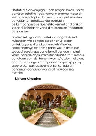filsafati,melainkan juga sudah sangat ilmiah. Pokok
bahasan estetika tidak hanya mengenai masalah
keindahan, tetapi sudah meluas meliputi seni dan
pengalaman estetis.Sejalan dengan
berkembangnya seni, estetikakemudian diartikan
sebagai keindahan yang dihubungkan (terutama)
dengan seni.
Estetika sebagai azas arsitektur, sangatlah erat
hubungannya dengan aspek venustas dari
arsitektur yang diungkapkan oleh Vitruvius.
Penekanannya terutama pada wujud arsitektur
sebagai objek rupa yang terkait dengan impresi
visual. Sebuah objek arsitektur dibuat estetis melalui
penataan bentuk, bahan (warna/tekstur), ukuran,
dan letak, dengan memperhatikan prinsip-prinsip
unity, order, dan coherence. Berikut adalah
bangunan-bangunan yang ditinjau dari segi
estetika:
1. Istana Alhambra
 