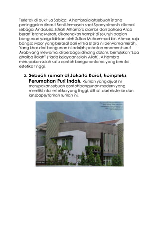 Terletak di bukit La Sabica, Alhambra ialahsebuah istana
peninggalan dinasti Bani Ummayah saat Spanyol masih dikenal
sebagai Andalusia. Istilah Alhambra diambil dari bahasa Arab
berarti Istana Merah, dikarenakan hampir di seluruh bagian
bangunan yangdidirikan oleh Sultan Muhammad bin Ahmar,raja
bangsa Moor yang berasal dari Afrika Utara ini berwarna merah.
Yang khas dari bangunanini adalah pahatan ornamen huruf
Arab yang mewarnai di berbagai dinding dalam, bertuliskan "Laa
ghaliba illalah" (tiada kejayaan selain Allah). Alhambra
merupakan salah satu contoh bangunanlama yang bernilai
estetika tinggi.
2. Sebuah rumah di Jakarta Barat, kompleks
Perumahan Puri Indah. Rumah yang dijual ini
merupakan sebuah contoh bangunan modern yang
memiliki nilai estetika yang tinggi, dilihat dari eksterior dan
lanscape/taman rumah ini.
 