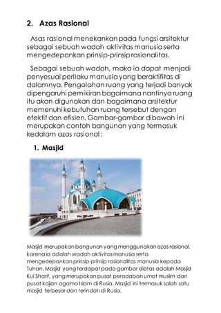 2. Azas Rasional
Asas rasional menekankan pada fungsi arsitektur
sebagai sebuah wadah aktivitas manusiaserta
mengedepankan prinsip-prinsip rasionalitas.
Sebagai sebuah wadah, maka ia dapat menjadi
penyesuai perilaku manusiayang beraktifitas di
dalamnya. Pengolahan ruang yang terjadi banyak
dipengaruhi pemikiran bagaimana nantinya ruang
itu akan digunakan dan bagaimana arsitektur
memenuhi kebutuhan ruang tersebut dengan
efektif dan efisien. Gambar-gambar dibawah ini
merupakan contoh bangunan yang termasuk
kedalam azas rasional :
1. Masjid
Masjid merupakan bangunan yang menggunakanazas rasional,
karena ia adalah wadah aktivitasmanusia serta
mengedepankan prinsip-prinsip rasionalitas manusia kepada
Tuhan.Masjid yang terdapat pada gambar diatas adalah Masjid
Kul Sharif, yang merupakan pusat peradaban umat muslim dan
pusat kajian agama Islam di Rusia. Masjid ini termasuk salah satu
masjid terbesar dan terindah di Rusia.
 