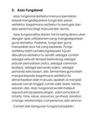 3. Azas Fungsional
Asas fungsional arsitektur menurut pemikiran
Mayall mengedepankan fungsi dan peran
arsitektur, bagaimana arsitektur itu bertugas dan
apa perannya bagi manusiadan dunia.
Azas fungsionalitas dalam hal ini sering dirancukan
dengan azas utilitarianism yang mengedepankan
guna arsitektur. Padahal, fungsi dan guna
merupakan dua hal yang berbeda. Fungsi
arsitektur lebih cenderung kepada tujuan
dibuatnya arsitektur itu sendiri,sebagai contoh
sebagai sebuah tempat berlindung, sebagai
sebuah pernyataan status, sebagai cerminan
budaya, sebagai penanda waktu, sebagai
penanda kekuasaan, dsb. Sementara guna lebih
merujuk kepada bagaimana arsitektur itu
dimanfaatkan oleh manusia, apakah ia menjadi
sebuah rumah tinggal, rumah sakit, bank, kantor,
sekolah, dsb. Asas fungsional sendiri meliputi
sepuluh prinsip perancangan, yakni principle of
totality, time, value, resources, synthesis, iteration,
change, relationships, competence,dan service.
Contoh dari bangunan fungsional adalah :
 