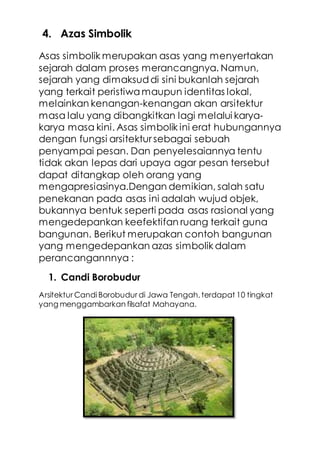 4. Azas Simbolik
Asas simbolik merupakan asas yang menyertakan
sejarah dalam proses merancangnya. Namun,
sejarah yang dimaksuddi sini bukanlah sejarah
yang terkait peristiwa maupun identitas lokal,
melainkan kenangan-kenangan akan arsitektur
masa lalu yang dibangkitkan lagi melalui karya-
karya masa kini. Asas simbolik ini erat hubungannya
dengan fungsi arsitektur sebagai sebuah
penyampai pesan. Dan penyelesaiannya tentu
tidak akan lepas dari upaya agar pesan tersebut
dapat ditangkap oleh orang yang
mengapresiasinya.Dengan demikian, salah satu
penekanan pada asas ini adalah wujud objek,
bukannya bentuk seperti pada asas rasional yang
mengedepankan keefektifan ruang terkait guna
bangunan. Berikut merupakan contoh bangunan
yang mengedepankan azas simbolik dalam
perancangannnya :
1. Candi Borobudur
Arsitektur Candi Borobudur di Jawa Tengah,terdapat 10 tingkat
yang menggambarkan filsafat Mahayana.
 