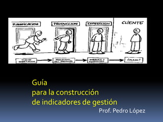 Guía
para la construcción
de indicadores de gestión
Prof. Pedro López
 